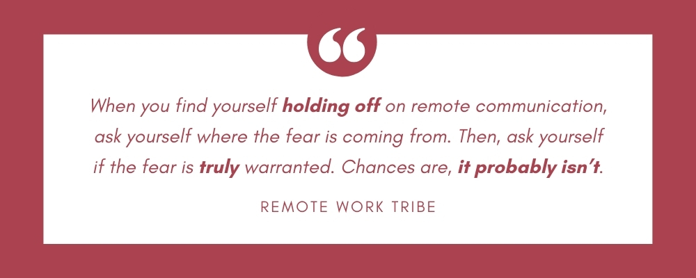 When you find yourself holding off on remote communication, ask yourself where the fear is coming from. Then, ask yourself if the fear is truly warranted. Chances are, it probably isn’t.