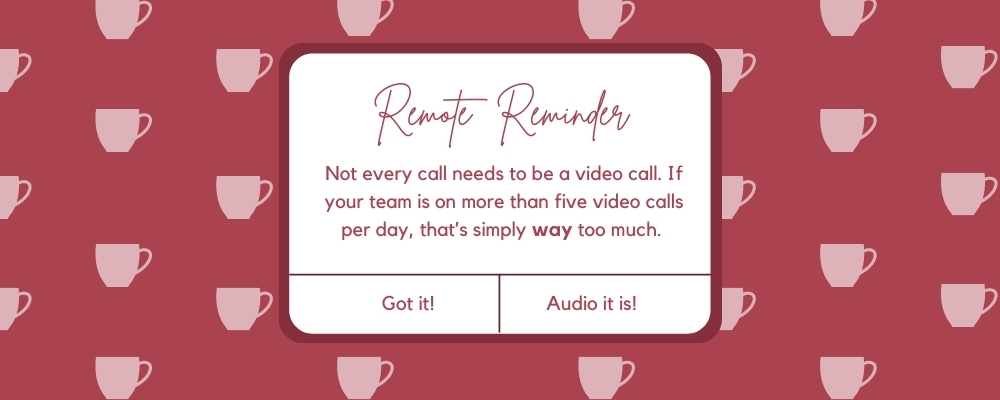 Not every call needs to be a video call. If your team is on more than five video calls per day, that’s simply way too much. 